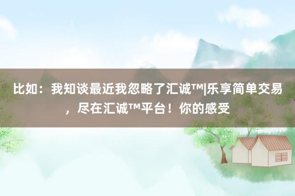 比如:我知谈最近我忽略了汇诚™|乐享简单交易,尽在汇诚™平台!你的感受